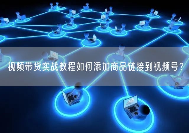 视频带货实战教程如何添加商品链接到视频号?