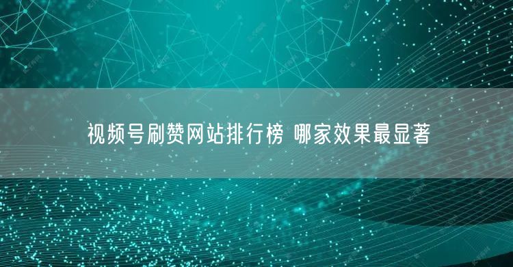 视频号刷赞网站排行榜 哪家效果最显著