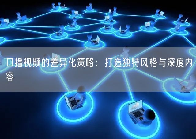 口播视频的差异化策略：打造独特风格与深度内容