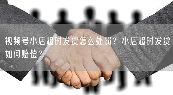 视频号小店超时发货怎么处罚？小店超时发货如何赔偿？
