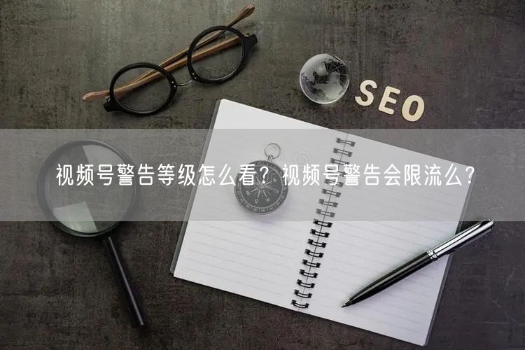 视频号警告等级怎么看？视频号警告会限流么？