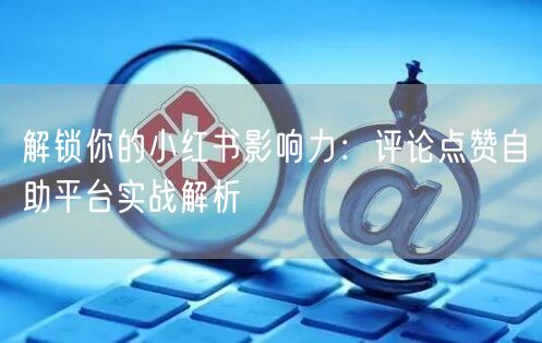 解锁你的小红书影响力：评论点赞自助平台实战解析
