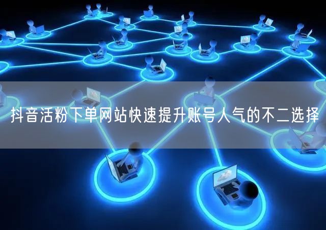 抖音活粉下单网站快速提升账号人气的不二选择