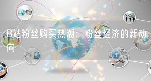 B站粉丝购买热潮：粉丝经济的新动向