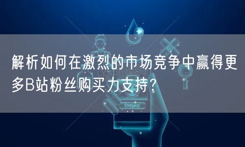 解析如何在激烈的市场竞争中赢得更多B站粉丝购买力支持？