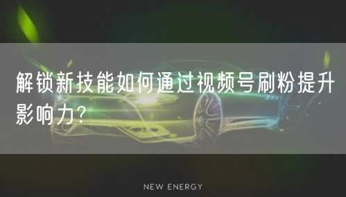 解锁新技能如何通过视频号刷粉提升影响力?