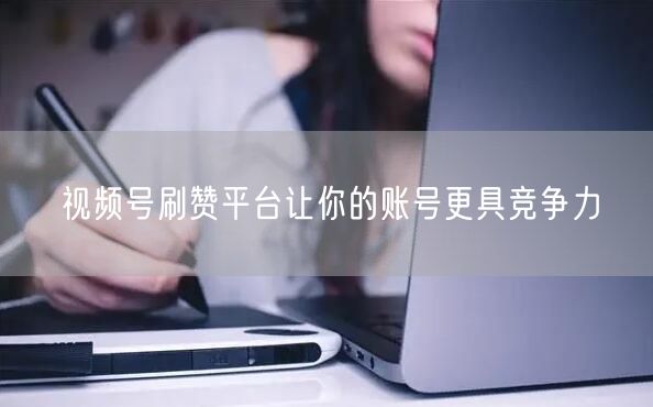 视频号刷赞平台让你的账号更具竞争力