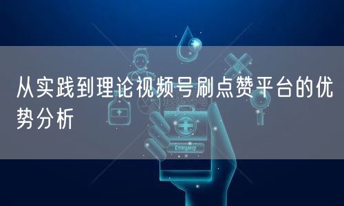 从实践到理论视频号刷点赞平台的优势分析