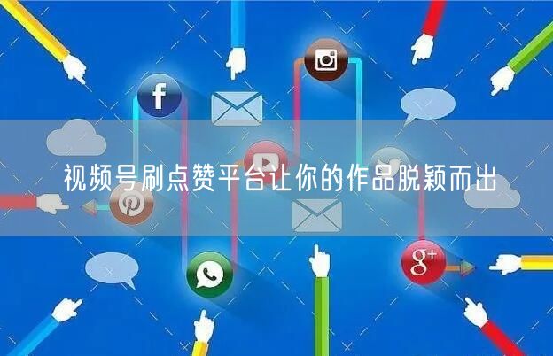 视频号刷点赞平台让你的作品脱颖而出