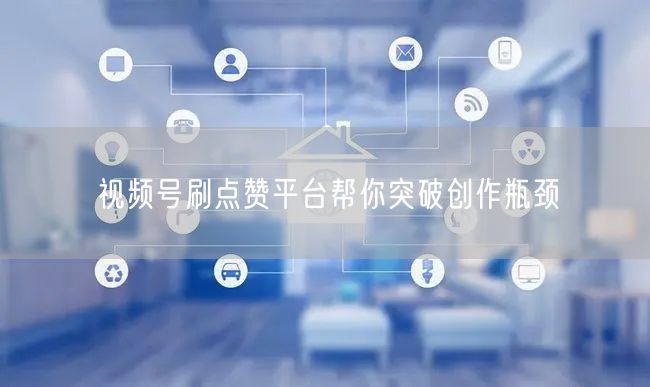 视频号刷点赞平台帮你突破创作瓶颈