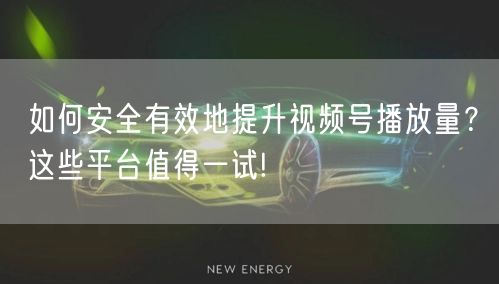 如何安全有效地提升视频号播放量？这些平台值得一试!