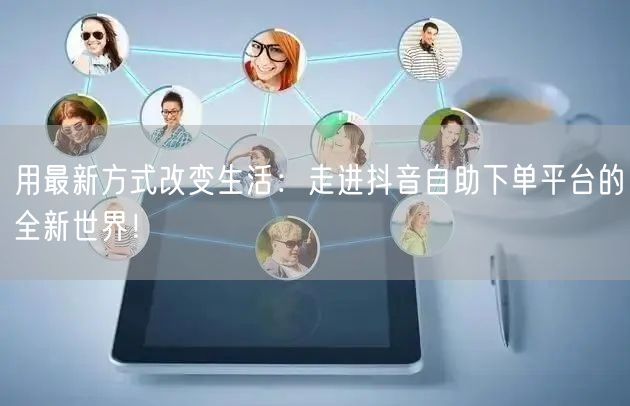 用最新方式改变生活：走进抖音自助下单平台的全新世界！