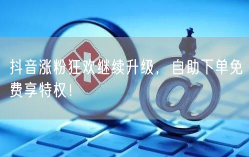 抖音涨粉狂欢继续升级，自助下单免费享特权！