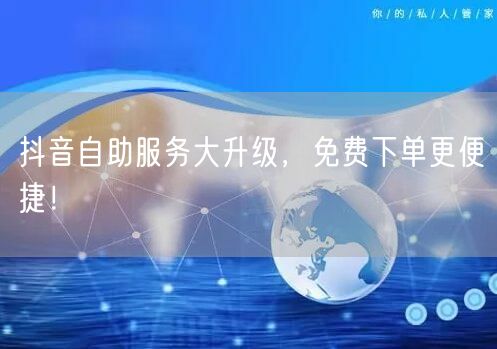 抖音自助服务大升级，免费下单更便捷！