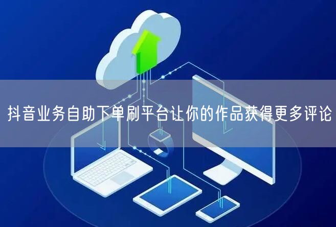 抖音业务自助下单刷平台让你的作品获得更多评论