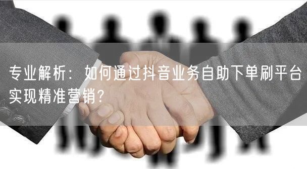 专业解析：如何通过抖音业务自助下单刷平台实现精准营销？