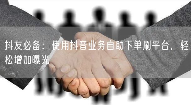 抖友必备：使用抖音业务自助下单刷平台，轻松增加曝光