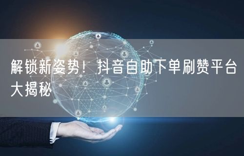 解锁新姿势！抖音自助下单刷赞平台大揭秘